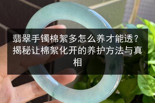 翡翠手镯棉絮多怎么养才能透？揭秘让棉絮化开的养护方法与真相