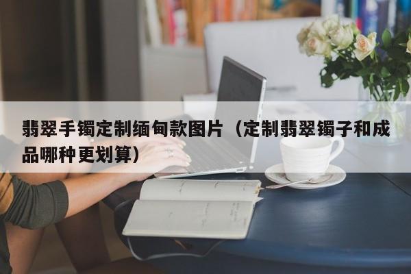翡翠手镯定制缅甸款图片（定制翡翠镯子和成品哪种更划算）